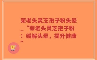 荣老头灵芝孢子粉头晕_“荣老头灵芝孢子粉：缓解头晕，提升健康”