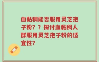 血黏稠能否服用灵芝孢子粉？？探讨血黏稠人群服用灵芝孢子粉的适宜性？