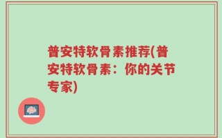 普安特软骨素推荐(普安特软骨素：你的关节专家)