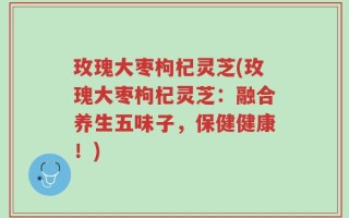玫瑰大枣枸杞灵芝(玫瑰大枣枸杞灵芝：融合养生五味子，保健健康！)