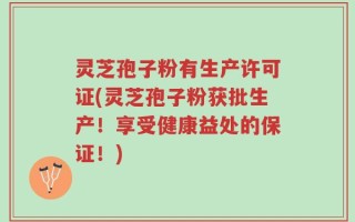 灵芝孢子粉有生产许可证(灵芝孢子粉获批生产！享受健康益处的保证！)