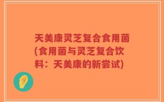 天美康灵芝复合食用菌(食用菌与灵芝复合饮料：天美康的新尝试)