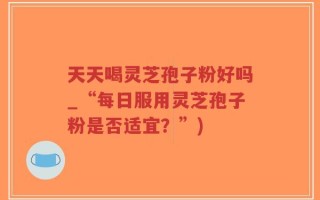 天天喝灵芝孢子粉好吗_“每日服用灵芝孢子粉是否适宜？”)