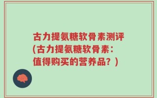 古力提氨糖软骨素测评(古力提氨糖软骨素：值得购买的营养品？)