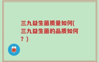 三九益生菌质量如何(三九益生菌的品质如何？)