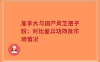 加拿大与国产灵芝孢子粉：对比差异功效及市场情况