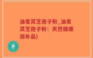 油麦灵芝孢子粉_油麦灵芝孢子粉：天然健康滋补品)