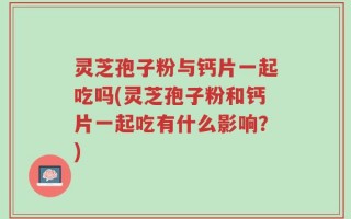 灵芝孢子粉与钙片一起吃吗(灵芝孢子粉和钙片一起吃有什么影响？)