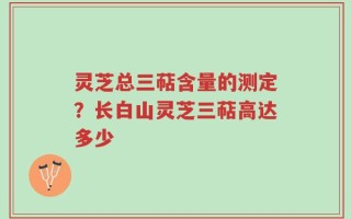 灵芝总三萜含量的测定？长白山灵芝三萜高达多少