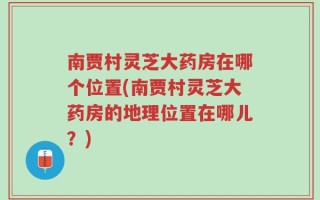 南贾村灵芝大药房在哪个位置(南贾村灵芝大药房的地理位置在哪儿？)