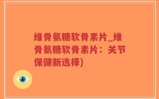 维骨氨糖软骨素片_维骨氨糖软骨素片：关节保健新选择)