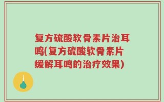 复方硫酸软骨素片治耳鸣(复方硫酸软骨素片缓解耳鸣的治疗效果)