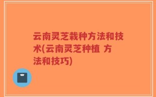 云南灵芝栽种方法和技术(云南灵芝种植 方法和技巧)