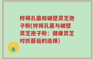 桦褐孔菌和破壁灵芝孢子粉(桦褐孔菌与破壁灵芝孢子粉：健康灵芝对抗菌菇的选择)