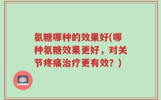 氨糖哪种的效果好(哪种氨糖效果更好，对关节疼痛治疗更有效？)