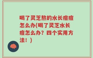 喝了灵芝熬的水长痘痘怎么办(喝了灵芝水长痘怎么办？四个实用方法！)