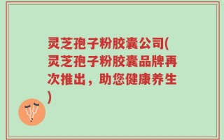 灵芝孢子粉胶囊公司(灵芝孢子粉胶囊品牌再次推出，助您健康养生)