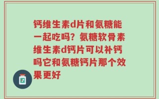 钙维生素d片和氨糖能一起吃吗？氨糖软骨素维生素d钙片可以补钙吗它和氨糖钙片那个效果更好