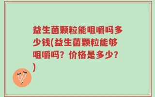 益生菌颗粒能咀嚼吗多少钱(益生菌颗粒能够咀嚼吗？价格是多少？)