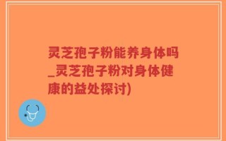 灵芝孢子粉能养身体吗_灵芝孢子粉对身体健康的益处探讨)