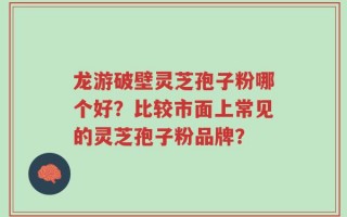 龙游破壁灵芝孢子粉哪个好？比较市面上常见的灵芝孢子粉品牌？