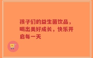 孩子们的益生菌饮品，喝出美好成长，快乐开启每一天