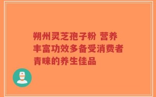 朔州灵芝孢子粉 营养丰富功效多备受消费者青睐的养生佳品