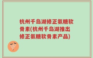 杭州千岛湖修正氨糖软骨素(杭州千岛湖推出修正氨糖软骨素产品)