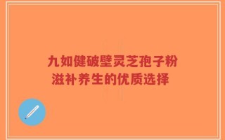 九如健破壁灵芝孢子粉 滋补养生的优质选择