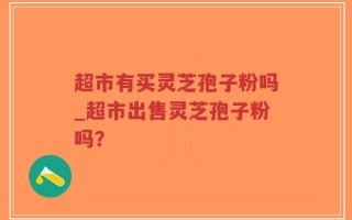 超市有买灵芝孢子粉吗_超市出售灵芝孢子粉吗？