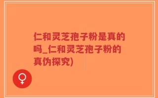 仁和灵芝孢子粉是真的吗_仁和灵芝孢子粉的真伪探究)
