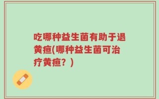 吃哪种益生菌有助于退黄疸(哪种益生菌可治疗黄疸？)