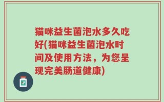 猫咪益生菌泡水多久吃好(猫咪益生菌泡水时间及使用方法，为您呈现完美肠道健康)