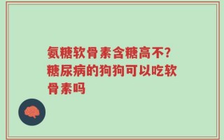 氨糖软骨素含糖高不？糖尿病的狗狗可以吃软骨素吗