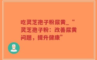 吃灵芝孢子粉尿黄_“灵芝孢子粉：改善尿黄问题，提升健康”