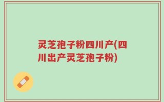 灵芝孢子粉四川产(四川出产灵芝孢子粉)