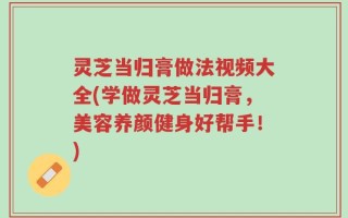 灵芝当归膏做法视频大全(学做灵芝当归膏，美容养颜健身好帮手！)