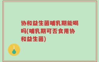 协和益生菌哺乳期能喝吗(哺乳期可否食用协和益生菌)