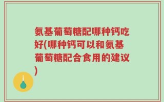 氨基葡萄糖配哪种钙吃好(哪种钙可以和氨基葡萄糖配合食用的建议)