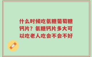 什么时候吃氨糖葡萄糖钙片？氨糖钙片多大可以吃老人吃会不会不好