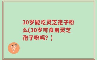 30岁能吃灵芝孢子粉么(30岁可食用灵芝孢子粉吗？)