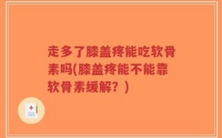 走多了膝盖疼能吃软骨素吗(膝盖疼能不能靠软骨素缓解？)