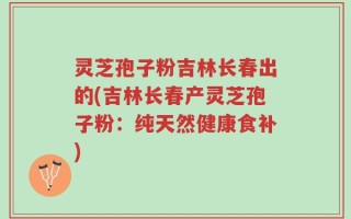 灵芝孢子粉吉林长春出的(吉林长春产灵芝孢子粉：纯天然健康食补)