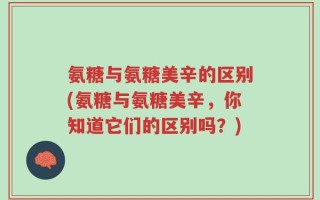 氨糖与氨糖美辛的区别(氨糖与氨糖美辛，你知道它们的区别吗？)