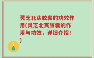 灵芝北芪胶囊的功效作用(灵芝北芪胶囊的作用与功效，详细介绍！)