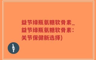 益节绿瓶氨糖软骨素_益节绿瓶氨糖软骨素：关节保健新选择)