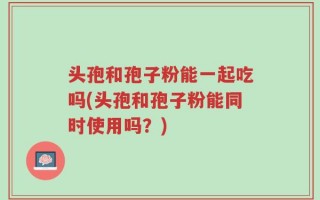 头孢和孢子粉能一起吃吗(头孢和孢子粉能同时使用吗？)