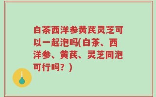 白茶西洋参黄芪灵芝可以一起泡吗(白茶、西洋参、黄芪、灵芝同泡可行吗？)