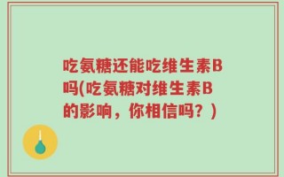 吃氨糖还能吃维生素B吗(吃氨糖对维生素B的影响，你相信吗？)