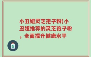 小丑妞灵芝孢子粉(小丑妞推荐的灵芝孢子粉，全面提升健康水平